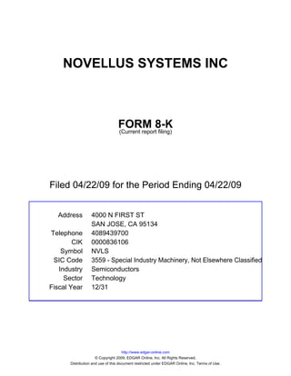 NOVELLUS SYSTEMS INC



                                  FORM 8-K
                                  (Current report filing)




Filed 04/22/09 for the Period Ending 04/22/09


  Address          4000 N FIRST ST
                   SAN JOSE, CA 95134
Telephone          4089439700
        CIK        0000836106
    Symbol         NVLS
 SIC Code          3559 - Special Industry Machinery, Not Elsewhere Classified
   Industry        Semiconductors
     Sector        Technology
Fiscal Year        12/31




                                      http://www.edgar-online.com
                      © Copyright 2009, EDGAR Online, Inc. All Rights Reserved.
       Distribution and use of this document restricted under EDGAR Online, Inc. Terms of Use.
 