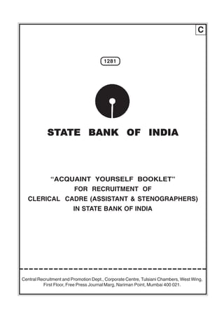 C


                                       1281




            STATE BANK OF INDIA



             “ACQUAINT YOURSELF BOOKLET”
                         FOR RECRUITMENT OF
  CLERICAL CADRE (ASSISTANT & STENOGRAPHERS)
                         IN STATE BANK OF INDIA




Central Recruitment and Promotion Dept., Corporate Centre, Tulsiani Chambers, West Wing,
          First Floor, Free Press Journal Marg, Nariman Point, Mumbai 400 021.
 