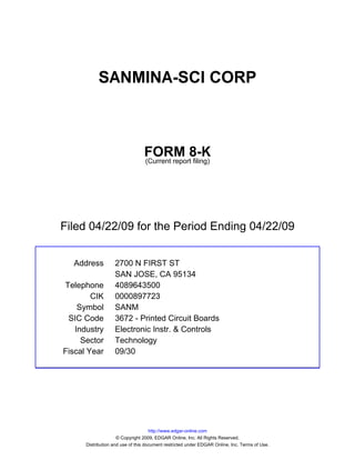 SANMINA-SCI CORP



                                 FORM 8-K
                                 (Current report filing)




Filed 04/22/09 for the Period Ending 04/22/09


  Address          2700 N FIRST ST
                   SAN JOSE, CA 95134
Telephone          4089643500
        CIK        0000897723
    Symbol         SANM
 SIC Code          3672 - Printed Circuit Boards
   Industry        Electronic Instr. & Controls
     Sector        Technology
Fiscal Year        09/30




                                     http://www.edgar-online.com
                     © Copyright 2009, EDGAR Online, Inc. All Rights Reserved.
      Distribution and use of this document restricted under EDGAR Online, Inc. Terms of Use.
 