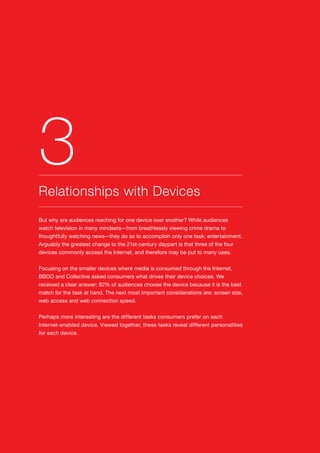 14
But why are audiences reaching for one device over another? While audiences
watch television in many mindsets—from breathlessly viewing crime drama to
thoughtfully watching news—they do so to accomplish only one task: entertainment.
Arguably the greatest change to the 21st-century daypart is that three of the four
devices commonly access the Internet, and therefore may be put to many uses.
Focusing on the smaller devices where media is consumed through the Internet,
BBDO and Collective asked consumers what drives their device choices. We
received a clear answer: 82% of audiences choose the device because it is the best
match for the task at hand. The next most important considerations are: screen size,
web access and web connection speed.
Perhaps more interesting are the different tasks consumers prefer on each
Internet-enabled device. Viewed together, these tasks reveal different personalities
for each device.
Relationships with Devices
3
 