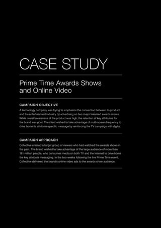 20
Prime Time Awards Shows
and Online Video
CASE STUDY
CAMPAIGN OBJECTIVE
A technology company was trying to emphasize the connection between its product
and the entertainment industry by advertising on two major televised awards shows.
While overall awareness of the product was high, the retention of key attributes for
the brand was poor. The client wished to take advantage of multi-screen frequency to
drive home its attribute-specific message by reinforcing the TV campaign with digital.
CAMPAIGN APPROACH
Collective created a target group of viewers who had watched the awards shows in
the past. The brand wished to take advantage of the large audience of more than
181 million people, who consumes media on both TV and the Internet to drive home
the key attribute messaging. In the two weeks following the live Prime Time event,
Collective delivered the brand’s online video ads to the awards show audience.
 