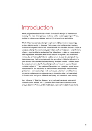 5
Much progress has been made in recent years about changes to the television
industry. The most striking change of all may not be what’s happening on TV but,
instead, on other screen devices, such as PCs, smartphones and tablets.
Much of how television advertising is bought and sold has remained reassuringly—
and confidently—stable for decades. That confidence is justifiable when television
commands complete dominance in audience reach and wields the emotional power of
video advertising. However, industry conventions such as the daypart—which formerly
offered a shorthand for the availability of the US audience to video ad messages (e.g.,
working people in Prime Time, kids and housewives in Daytime)—require a drastic
revision due to the impact of Internet-enabled screen devices. New complexity has
been layered over the 21st-century media day, as outlined in BBDO and Proximity’s
joint research piece with Microsoft Advertising, “Meet the Screens.” Screens are all
but ubiquitous in everyday life. Advertising reach and frequency opportunities are
no longer defined by TV and traditional TV dayparts, but instead are spread across
multiple devices and are defined by the consumer’s relationships the consumer’s
preferences—even relationships—with each device. Advertisers who follow these
consumer media dynamics closely can gain a competitive edge in engaging their
customer; those who ignore the trends will quickly find themselves in the minority.
As a follow-up to “Meet the Screens,” which outlines how people engage with
different screen devices, BBDO partnered with Collective to commission and
analyze data from Nielsen, and looked to best practices from Collective’s clients.
Introduction
 