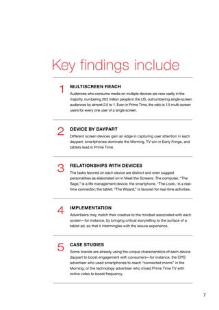 7
Key findings include
1
2
3
4
5
MULTISCREEN REACH
Audiences who consume media on multiple devices are now vastly in the
majority, numbering 203 million people in the US, outnumbering single-screen
audiences by almost 2.5 to 1. Even in Prime Time, the ratio is 1.5 multi-screen
users for every one user of a single screen.
RELATIONSHIPS WITH DEVICES
The tasks favored on each device are distinct and even suggest
personalities as elaborated on in Meet the Screens. The computer, “The
Sage,” is a life management device; the smartphone, “The Lover,: is a real-
time connector; the tablet, “The Wizard,” is favored for real-time activities.
CASE STUDIES
Some brands are already using the unique characteristics of each device
daypart to boost engagement with consumers—for instance, the CPG
advertiser who used smartphones to reach “connected moms” in the
Morning; or the technology advertiser who mixed Prime Time TV with
online video to boost frequency.
IMPLEMENTATION
Advertisers may match their creative to the mindset associated with each
screen—for instance, by bringing critical storytelling to the surface of a
tablet ad, so that it intermingles with the leisure experience.
DEVICE BY DAYPART
Different screen devices gain an edge in capturing user attention in each
daypart: smartphones dominate the Morning, TV win in Early Fringe, and
tablets lead in Prime Time.
 