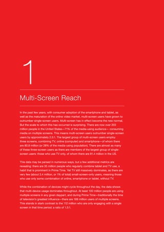 8
In the past few years, with consumer adoption of the smartphone and tablet, as
well as the maturation of the online video market, multi-screen users have grown to
outnumber single-screen users. Multi-screen has in effect become the new normal.
But the scale to which this has occurred is surprising. There are now over 203
million people in the United States—71% of the media-using audience— consuming
media on multiple screens. This means multi-screen users outnumber single-screen
users by approximately 2.5:1. The largest group of multi-screen users employ
three screens, combining TV, online (computer) and smartphone—of whom there
are 80.8 million (or 28% of the media-using population). There are almost as many
of these three-screen users as there are members of the largest group of single-
screen users: those who use TV only, of whom there are 81.4 million in the US.
This data may be parsed in numerous ways, but a few additional metrics are
revealing: there are 35 million people who regularly combine tablet and TV use, a
habit that is prominent in Prime Time. Yet TV still massively dominates, as there are
very few (about 3.4 million, or 1% of total) small-screen-only users, meaning those
who use only some combination of online, smartphone or tablet, without TV.
While the combination of devices might cycle throughout the day, the data shows
that multi-device usage dominates throughout. At least 100 million people are using
multiple screens in any given daypart, and during Prime Time—traditionally the time
of television’s greatest influence—there are 169 million users of multiple screens.
This stands in stark contrast to the 112 million who are only engaging with a single
screen in that time period: a ratio of 1.5:1.
Multi-Screen Reach
1
 