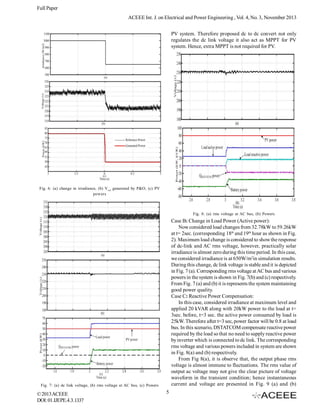 Full Paper
ACEEE Int. J. on Electrical and Power Engineering , Vol. 4, No. 3, November 2013
PV system. Therefore proposed dc to dc convert not only
regulates the dc link voltage it also act as MPPT for PV
system. Hence, extra MPPT is not required for PV.

Fig. 6: (a) change in irradiance, (b) Vref generated by P&O, (c) PV
powers

Fig. 8: (a) rms voltage at AC bus, (b) Powers

Case B: Change in Load Power (Active power):
Now considered load changes from 32.78kW to 59.26kW
at t= 2sec. (corresponding 18th and 19th hour as shown in Fig.
2). Maximum load change is considered to show the response
of dc-link and AC rms voltage, however, practically solar
irradiance is almost zero during this time period. In this case,
we considered irradiance is at 650W/m2in simulation results.
During this change, dc link voltage is stable and it is depicted
in Fig. 7 (a). Corresponding rms voltage at AC bus and various
powers in the system is shown in Fig. 7(b) and (c) respectively.
From Fig. 7 (a) and (b) it is represents the system maintaining
good power quality.
Case C: Reactive Power Compensation:
In this case, considered irradiance at maximum level and
applied 20 kVAR along with 20kW power to the load at t=
3sec. before, t=3 sec. the active power consumed by load is
25kW. Therefore after t=3 sec, power factor will be 0.8 at load
bus. In this scenario, DSTATCOM compensate reactive power
required by the load so that no need to supply reactive power
by inverter which is connected to dc link. The corresponding
rms voltage and various powers included in system are shown
in Fig. 8(a) and (b) respectively.
From Fig 8(a), it is observe that, the output phase rms
voltage is almost immune to fluctuations. The rms value of
output ac voltage may not give the clear picture of voltage
waveform in the transient condition; hence instantaneous
current and voltage are presented in Fig. 9 (a) and (b)

Fig. 7: (a) dc link voltage, (b) rms voltage at AC bus, (c) Powers

© 2013 ACEEE
DOI: 01.IJEPE.4.3.1337

5

 