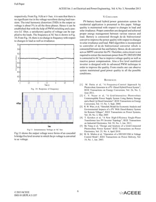 Full Paper
ACEEE Int. J. on Electrical and Power Engineering , Vol. 4, No. 3, November 2013
respectively. From Fig. 9 (b) at t=3sec. it is seen that there is
no significant rise in the voltage waveform during load transient. The total harmonic distortion (THD) in the output ac
voltage is about 5% in all the three phases. Hence it can be
established that with the help of PWM switching and a passive LC filter, a satisfactory quality of voltage can be supplied to the loads. The frequency at AC bus is shown in Fig.
10, From Fig. 10, there is no change in frequency with respect
to changes in load as well as irradiance.

V. CONCLUSION
PV-battery based hybrid power generation system for
residential application is presented in this paper. Voltage
quality is maintained with respect to changes in load and
solar irradiance. Proper controllers are designed and achieved
proper energy management between various sources and
load. Battery is connected through dc-dc bidirectional
convert to improve the power quality with respect to changes
in solar irradiance and load. P&O algorithm is incorporated
to controller of dc-dc bidirectional converter which is
connected between dc bus and battery. Hence, dc-dc converter
acts as MPPT converter for PV. Therefore, extra circuit is not
required to extract the maximum power from PV. DSTATCOM
is connected to AC bus to improve voltage quality as well as
reactive power compensation. Also a five level multilevel
inverter is designed with its advanced PWM technique in
order to improve the quality. From results one can observe
system maintained good power quality in all the possible
conditions.
REFERENCES
[1]

Fig. 10: Response of frequency

[2]

[3]

[4]

[5]
Fig.11: Instantaneous Voltage at AC bus

Fig.11 shows the output voltage wave forms of an cascaded
h-bridge five level inverter in which the pv voltage is converted
to ac voltage.

© 2013 ACEEE
DOI: 01.IJEPE.4.3.1337

[6]

6

M. Datta et al, “A Frequency-Control Approach by
Photovoltaic Generator in a PV–Diesel Hybrid Power System”,
IEEE Transactions on Energy Conversion, Vol. 26, No. 2,
June 2011.
C. V. Nayar et al, “A Grid-Interactive Photovoltaic
Uninterruptible Power Supply System Using Battery Storage
and a Back Up Diesel Generator”, IEEE Transactions on Energy
Conversion, Vol. 15, No. 3, Sept. 2000.
R. W. Wies, et al, “Simulink Model for Economic Analysis and
Environmental Impacts of a PV With Diesel-Battery System
for Remote Villages”, IEEE Transactions on Power Systems,
Vol. 20, No. 2, May 2005
T. Kerekes et al, “A New High-Efficiency Single-Phase
Transformer less PV Inverter Topology”, IEEE Transactions
on Industrial Electronics, Vol. 58, No. 1, Jan. 2011.
Bo Yang et al, “Design and Analysis of a Grid-Connected
Photovoltaic Power System” IEEE Transactions on Power
Electronics, Vol. 25, No. 4, April 2010.
M. K. Mishra et al, “Operation of a DSTATCOM in Voltage
Control Mode”, IEEE Transactions on Power Delivery, Vol.
18, No. 1, Jan. 2003.

 