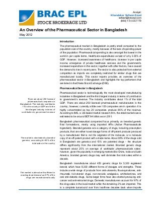 Analyst:

Khandakar Safwan Saad
safwan@bracepl.com
(880) 173 035 7779

An Overview of the Pharmaceutical Sector in Bangladesh
May 2012
Introduction
The pharmaceutical market in Bangladesh is pretty small compared to the
population size of the country, mainly because of the lack of spending power
of the population. Pharmaceutical spending is also amongst the lowest in the
world in per capita terms. Healthcare expenditures consist of only 3.35% of
GDP. However, increased awareness of healthcare, increase in per capita
income, emergence of private healthcare services and the government’s
increased expenditure in this sector, together with other factors, have caused
the demand to rise in recent years. The sector is also protected from external
competition as imports are completely restricted for similar drugs that are
manufactured locally. This sector reports provides an overview of the
pharmaceutical sector in Bangladesh and highlights the top performers that
are listed in the Dhaka Stock Exchange (DSE).
Pharmaceutical Sector in Bangladesh

There are about 250 licensed
pharmaceutical companies in
Bangladesh. The industry contributes
1% to the country's GDP and is the
third largest industry in terms of
contribution to government revenue

Pharmaceutical sector is technologically the most developed manufacturing
industries in Bangladesh and the third largest industry in terms of contribution
to government’s revenue. The industry contributes about 1% of the total
GDP. There are about 250 licensed pharmaceutical manufacturers in the
country; however, currently a little over 100 companies are in operation. It is
highly concentrated as top 20 companies produce 85% of the revenue.
According to IMS, a US-based market research firm, the retail market size is
estimated to be around BDT 84 billion as on 2011.

The market is dominated by branded
generics, accounting for 85% of the
total sales in the country

Bangladesh pharmaceutical companied focus primarily on branded generic
final formulations, mostly using imported APIs (Active Pharmaceuticals
Ingredient). Branded generics are a category of drugs, including prescription
products, that are either novel dosage forms of off-patent products produced
by a manufacturer that is not the originator of the molecule, or a molecule
copy of an off-patent product with a trade name. About 85% of the drugs sold
in Bangladesh are generics and 15% are patented drugs - the structure
differs significantly from the international market. Branded generic drugs
represent about 25% on average of worldwide pharmaceuticals sales’;
however, given the popularity in emerging markets like China, India and Latin
America, branded generic drugs may well dominate the total sales within a
decade.

The market is almost self-sufficient in
meeting local demand as 97% of the
drugs are manufactured locally

Bangladesh manufactures about 450 generic drugs for 5,300 registered
brands which have 8,300 different forms of dosages and strengths. These
include a wide range of products from anti-ulcerants, flouroquinolones, antirheumatic non-steroid drugs, non-narcotic analgesics, antihistamines, and
oral anti-diabetic drugs. Some larger firms have also started producing anticancer and anti-retroviral drugs. Domestic manufacturers account for 97% of
the drug sales in the local market while the remaining 3% are imported. This
is a complete turnaround over from two/three decades back when imports

 