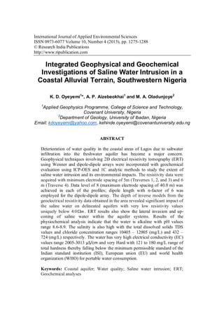 International Journal of Applied Environmental Sciences
ISSN 0973-6077 Volume 10, Number 4 (2015), pp. 1275-1288
© Research India Publications
http://www.ripublication.com
Integrated Geophysical and Geochemical
Investigations of Saline Water Intrusion in a
Coastal Alluvial Terrain, Southwestern Nigeria
K. D. Oyeyemi1
*, A. P. Aizebeokhai1
and M. A. Oladunjoye2
1
Applied Geophysics Programme, College of Science and Technology,
Covenant University, Nigeria
2
Department of Geology, University of Ibadan, Nigeria
Email: kdoyeyemi@yahoo.com, kehinde.oyeyemi@covenantuniversity.edu.ng
ABSTRACT
Deterioration of water quality in the coastal areas of Lagos due to saltwater
infiltration into the freshwater aquifer has become a major concern.
Geophysical techniques involving 2D electrical resistivity tomography (ERT)
using Wenner and dipole-dipole arrays were incorporated with geochemical
evaluation using ICP-OES and 1C analytic methods to study the extent of
saline water intrusion and its environmental impacts. The resistivity data were
acquired with minimum electrode spacing of 5m (Traverses 1, 2, and 3) and 6
m (Traverse 4). Data level of 8 (maximum electrode spacing of 40.0 m) was
achieved in each of the profiles; dipole length with n-factor of 6 was
employed for the dipole-dipole array. The depth of inverse models from the
geoelectrical resistivity data obtained in the area revealed significant impact of
the saline water on delineated aquifers with very low resistivity values
uniquely below 4.0 m . ERT results also show the lateral invasion and up-
coning of saline water within the aquifer systems. Results of the
physiochemical analysis indicate that the water is alkaline with pH values
range 8.6-8.9. The salinity is also high with the total dissolved solids TDS
values and chloride concentration ranges 10405 – 12005 (mg/L) and 432 –
724 (mg/L) respectively. The water has very high electrical conductivity (EC)
values range 2005-3013 µS/cm and very Hard with 121 to 180 mg/L range of
total hardness thereby falling below the minimum permissible standard of the
Indian standard institution (ISI), European union (EU) and world health
organization (WHO) for portable water consumption.
Keywords: Coastal aquifer; Water quality; Saline water intrusion; ERT;
Geochemical analyses
 