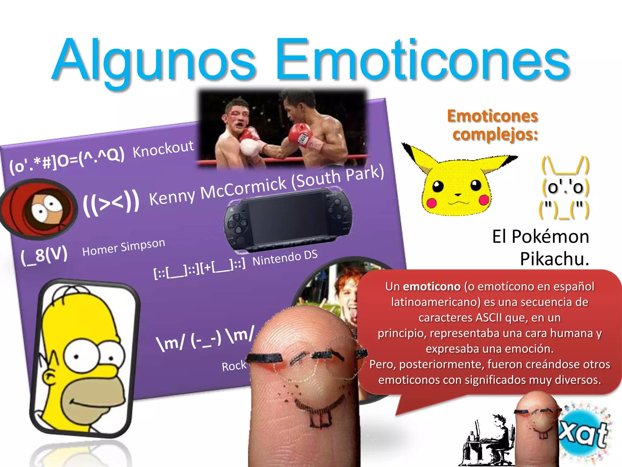 Algunos Emoticones
                         Emoticones
                          complejos:
                                        (__/)
                                        (o'.'o)
                                       (")_(")
                                 El Pokémon
                                     Pikachu.
              Un emoticono (o emotícono en español
               latinoamericano) es una secuencia de
                     caracteres ASCII que, en un
            principio, representaba una cara humana y
                      expresaba una emoción.
           Pero, posteriormente, fueron creándose otros
            emoticonos con significados muy diversos.
 