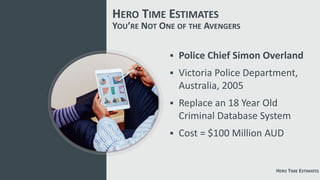 YOU’RE NOT ONE OF THE AVENGERS
 Police Chief Simon Overland
 Victoria Police Department,
Australia, 2005
 Replace an 18 Year Old
Criminal Database System
 Cost = $100 Million AUD
HERO TIME ESTIMATES
HERO TIME ESTIMATES
 
