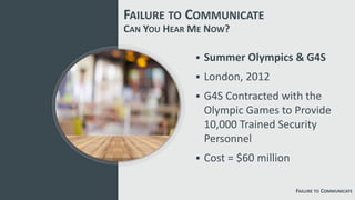 FAILURE TO COMMUNICATE
FAILURE TO COMMUNICATE
 Summer Olympics & G4S
 London, 2012
 G4S Contracted with the
Olympic Games to Provide
10,000 Trained Security
Personnel
 Cost = $60 million
CAN YOU HEAR ME NOW?
 