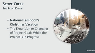 SCOPE CREEP
 National Lampoon’s
Christmas Vacation
 The Expansion or Changing
of Project Goals While the
Project is in Progress
SCOPE CREEP
THE SILENT KILLER
 