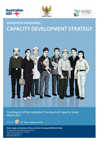 SANITATION PERSONNEL:

CAPACITY DEVELOPMENT STRATEGY




Final Report of the Sanitation Training And Capacity Study
March 2012

Prepared by:          P T. Q i p ra G a l a n g Ku a l i t a


Water Supply and Sanitation Policy and Action Planning (WASPOLA) Facility
Jl. Lembang No. 11A, Menteng, Jakarta Pusat,
Tlp./Fax: 021-31907811/021-3915416
http://www.waspola.org
Waspola1@cbn.net.id
 