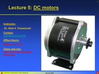 ELEN 3441 Fundamentals of Power Engineering Spring 2008
1
Lecture 5: DC motors
Instructor:
Dr. Gleb V. Tcheslavski
Contact:
gleb@ee.lamar.edu
Office Hours:
TBD; Room 2030
Class web site:
http://ee.lamar.edu/gleb/
Index.htm
 