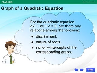 For the quadratic equation
ax2 + bx + c = 0, are there any
relations among the following:
 nature of roots,
 discriminant,
 no. of x-intercepts of the
corresponding graph.
Graph of a Quadratic Equation
 