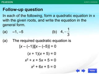 Follow-up question
In each of the following, form a quadratic equation in x
with the given roots, and write the equation in the
general form.
(a) –1, –5 (b)
3
1
4,
(a) The required quadratic equation is
[x – (–1)][x – (–5)] = 0
(x + 1)(x + 5) = 0
x2 + x + 5x + 5 = 0
x2 + 6x + 5 = 0
 