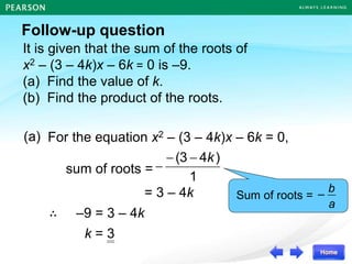 It is given that the sum of the roots of
x2 – (3 – 4k)x – 6k = 0 is –9.
(a) Find the value of k.
(b) Find the product of the roots.
Follow-up question
sum of roots =
∴ –9 = 3 – 4k
For the equation x2 – (3 – 4k)x – 6k = 0,
a
b
–
Sum of roots =
(a)
1
)
4
(3 k



= 3 – 4k
k = 3
 