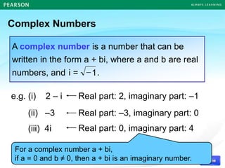 Complex Numbers
A complex number is a number that can be
written in the form a + bi, where a and b are real
numbers, and .
1

i =
e.g. (i) 2 – i
(ii) –3
(iii) 4i
Real part: 2, imaginary part: –1
Real part: –3, imaginary part: 0
Real part: 0, imaginary part: 4
For a complex number a + bi,
if a = 0 and b ≠ 0, then a + bi is an imaginary number.
 