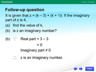 Follow-up question
It is given that z = (k – 3) + (k + 1)i. If the imaginary
part of z is 4,
(a) find the value of k,
(b) is z an imaginary number?
(b) ∵ Real part = 3 – 3
= 0
∴ z is an imaginary number.
Imaginary part ≠ 0
 