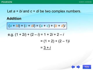 Let a + bi and c + di be two complex numbers.
Addition
(a + bi) + (c + di) = (a + c) + (b + d)i
e.g. (1 + 2i) + (2 – i) = 1 + 2i + 2 – i
= (1 + 2) + (2 – 1)i
= 3 + i
 