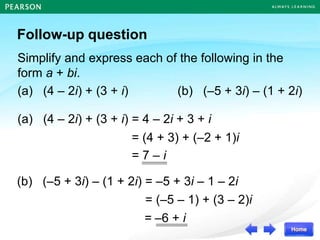 Follow-up question
Simplify and express each of the following in the
form a + bi.
(a) (4 – 2i) + (3 + i) (b) (–5 + 3i) – (1 + 2i)
(a) (4 – 2i) + (3 + i) = 4 – 2i + 3 + i
(b) (–5 + 3i) – (1 + 2i) = –5 + 3i – 1 – 2i
= (4 + 3) + (–2 + 1)i
= 7 – i
= (–5 – 1) + (3 – 2)i
= –6 + i
 