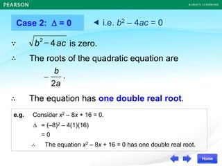 e.g. Consider x2 – 8x + 16 = 0.
Case 2:  = 0
The roots of the quadratic equation are
 i.e. b2 – 4ac = 0
ac
b 4
2
 is zero.
∵
∴
∴ The equation has one double real root.
 = (–8)2 – 4(1)(16)
= 0
∴ The equation x2 – 8x + 16 = 0 has one double real root.
.
a
b
2

 