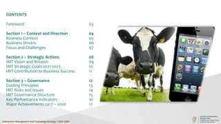 CONTENTS
Foreword 03
Section 1 – Context and Direction 04
Business Context 05
Business Drivers 06
Focus and Challenges 07
Section 2 – Strategic Actions 08
IMT Vision and Mission 09
IMT Strategic Goals 2021-2023 10
IMT Contribution to Business Success 11
Section 3 – Governance 12
Guiding Principles 13
IMT Risks and Issues 14
IMT Governance Structure 15
Key Performance Indicators 16
Major Achievements 2017 – 2020 17
Information Management and Technology Strategy | 2021-2024
 