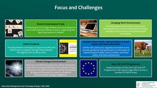 Brexit & International Trade
Protecting the EU Single Market and expanding into
new international markets is key in supporting the
Agri-Food sector in Ireland
Global Pandemic
The Department continues to respond swiftly and
effectively to support the Agri-food industry
throughout the Covid-19 crisis
Climate Change & Environment
Relevant and effective measures will be required to
meet the increasing challenges that climate change
will bring to the Agri-food Sector. DAFM will prepare
& support the sector to meet its climate &
environmental change obligations
Changing Work Environments
The Department will embrace and enable
developments in work environments through
changed work practices and technological
innovations
Animal & Plant Health, Animal Welfare & Food
Safety and Food Authenticity
DAFM will continue to regulate and enforce and
provide guidance and governance in the areas of
animal & plant health, animal welfare and food
safety and food authenticity
New CAP & CFP Programmes
Implementation of the new CAP and CFP
Programmes will require huge effort across a
number of DAFM areas
Focus and Challenges
Information Management and Technology Strategy | 2021-2024
 