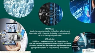IMT Vision
Maximise opportunities for technology adoption and
innovation with a focus on delivering customer centric
services through digitalisation
IMT Mission
Provide ICT services to allow the Department to
operate at the highest possible level; support excellent
customer service and the continued implementation of
appropriate systems of accountability and controls
Information Management and Technology Strategy | 2021-2024
 