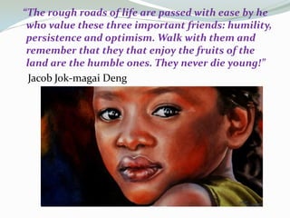 “The rough roads of life are passed with ease by he
who value these three important friends: humility,
persistence and optimism. Walk with them and
remember that they that enjoy the fruits of the
land are the humble ones. They never die young!”
Jacob Jok-magai Deng

 