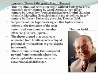 Inorganic Theory.(Abiogenic/Abiotic Theory)
This hypothesis of petroleum origin without biology was first
proposed in 16th century by Georg Agricola, then in 19th
century by Alexander (Prussian geographer), Dmitri (Russian
chemist), Marceline (French chemist) and re-defined in 20th
century by Cornell University physicist, Thomas Gold.
 Supporters of this hypothesis argued that hydrocarbons
existed at the formation of the solar
system and were abundant in other
Thomas Gold
planets e.g. Saturn, Jupiter,…
 The theory argued that petroleum
originated from limitless pools of liquid
primordial hydrocarbons at great depths
in the earth.
 These carbon-bearing fluids migrated
upward from the mantle where they
slowly replenish the reservoirs that
conventional oil drillers tap.
2.


 