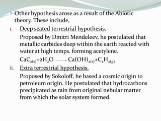  Other hypothesis arose as a result of the Abiotic

theory. These include,
i. Deep seated terrestrial hypothesis.
Proposed by Dmitri Mendeleev, he postulated that
metallic carbides deep within the earth reacted with
water at high temps. forming acetylene.
CaC2(s)+2H2O
Ca(OH)2(s)+C2H2(g)
ii. Extra terrestrial hypothesis.
Proposed by Sokoloff, he based a cosmic origin to
petroleum origin. He postulated that hydrocarbons
precipitated as rain from original nebular matter
from which the solar system formed.

 