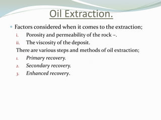 Oil Extraction.
 Factors considered when it comes to the extraction;
i.
Porosity and permeability of the rock –.
ii. The viscosity of the deposit.
There are various steps and methods of oil extraction;
1.
Primary recovery.
2. Secondary recovery.
3. Enhanced recovery.

 