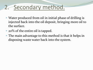 2. Secondary method.
 Water produced from oil in initial phase of drilling is

injected back into the oil deposit, bringing more oil to
the surface.
 20% of the entire oil is tapped.
 The main advantage to this method is that it helps in
disposing waste water back into the system.

 