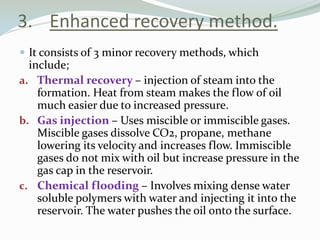 3. Enhanced recovery method.
 It consists of 3 minor recovery methods, which

include;
a. Thermal recovery – injection of steam into the
formation. Heat from steam makes the flow of oil
much easier due to increased pressure.
b. Gas injection – Uses miscible or immiscible gases.
Miscible gases dissolve CO2, propane, methane
lowering its velocity and increases flow. Immiscible
gases do not mix with oil but increase pressure in the
gas cap in the reservoir.
c. Chemical flooding – Involves mixing dense water
soluble polymers with water and injecting it into the
reservoir. The water pushes the oil onto the surface.

 