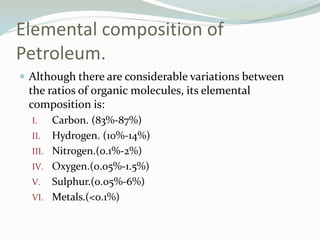 Elemental composition of
Petroleum.
 Although there are considerable variations between

the ratios of organic molecules, its elemental
composition is:
Carbon. (83%-87%)
II. Hydrogen. (10%-14%)
III. Nitrogen.(0.1%-2%)
IV. Oxygen.(0.05%-1.5%)
V. Sulphur.(0.05%-6%)
VI. Metals.(<0.1%)
I.

 