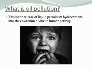 What is oil pollution?
 This is the release of liquid petroleum hydrocarbons

into the environment due to human activity.

 