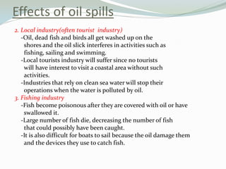 Effects of oil spills
2. Local industry(often tourist industry)
-Oil, dead fish and birds all get washed up on the
shores and the oil slick interferes in activities such as
fishing, sailing and swimming.
-Local tourists industry will suffer since no tourists
will have interest to visit a coastal area without such
activities.
-Industries that rely on clean sea water will stop their
operations when the water is polluted by oil.
3. Fishing industry
-Fish become poisonous after they are covered with oil or have
swallowed it.
-Large number of fish die, decreasing the number of fish
that could possibly have been caught.
-It is also difficult for boats to sail because the oil damage them
and the devices they use to catch fish.

 