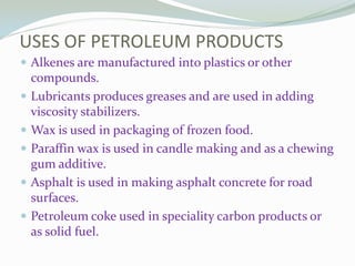 USES OF PETROLEUM PRODUCTS
 Alkenes are manufactured into plastics or other






compounds.
Lubricants produces greases and are used in adding
viscosity stabilizers.
Wax is used in packaging of frozen food.
Paraffin wax is used in candle making and as a chewing
gum additive.
Asphalt is used in making asphalt concrete for road
surfaces.
Petroleum coke used in speciality carbon products or
as solid fuel.

 