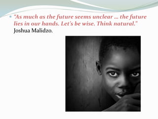  “As much as the future seems unclear … the future

lies in our hands. Let’s be wise. Think natural.”
Joshua Malidzo.

 