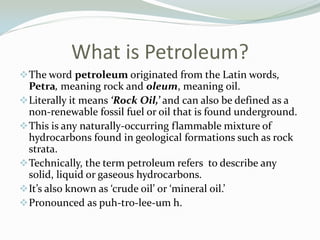 What is Petroleum?
 The word petroleum originated from the Latin words,

Petra, meaning rock and oleum, meaning oil.
 Literally it means ‘Rock Oil,’ and can also be defined as a
non-renewable fossil fuel or oil that is found underground.
 This is any naturally-occurring flammable mixture of
hydrocarbons found in geological formations such as rock
strata.
 Technically, the term petroleum refers to describe any
solid, liquid or gaseous hydrocarbons.
 It’s also known as ‘crude oil’ or ‘mineral oil.’
 Pronounced as puh-tro-lee-um h.

 