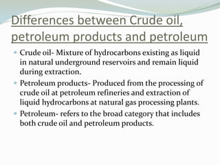Differences between Crude oil,
petroleum products and petroleum
 Crude oil- Mixture of hydrocarbons existing as liquid

in natural underground reservoirs and remain liquid
during extraction.
 Petroleum products- Produced from the processing of
crude oil at petroleum refineries and extraction of
liquid hydrocarbons at natural gas processing plants.
 Petroleum- refers to the broad category that includes
both crude oil and petroleum products.

 