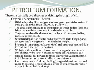PETROLEUM FORMATION.
There are basically two theories explaining the origin of oil,
I.
Organic Theory.(Biotic Theory)










Oil developed millions of years from organic material remains of
dead plants and animals (algae and planktons).
The dead organisms sank to the bottom of water bodies (seas and
lakes), where the environment tends to be anaerobic.
They accumulated in the mud on the beds of the water bodies,
partially decomposed.
Sediment deposition on the bed of the water body, burying and
compressing the organic matter under its weight.
Increase in temperatures(1000c-1600c) and pressures resulted due
to continued sediment deposition.
With time the conditions broke down the organic compounds
into shorter hydrocarbon chains, forming oil and natural gas.
Oil and natural gas flowed from the source rock , accumulating
in thicker more porous rock called a reservoir rock.
Earth movements (faulting, folding ) trapped the oil and natural
gas in the reservoir rock between layers of impermeable rock or
cap rock also called an oil trap.

 