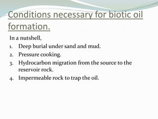 Conditions necessary for biotic oil
formation.
In a nutshell,
1. Deep burial under sand and mud.
2. Pressure cooking.
3. Hydrocarbon migration from the source to the
reservoir rock.
4. Impermeable rock to trap the oil.

 
