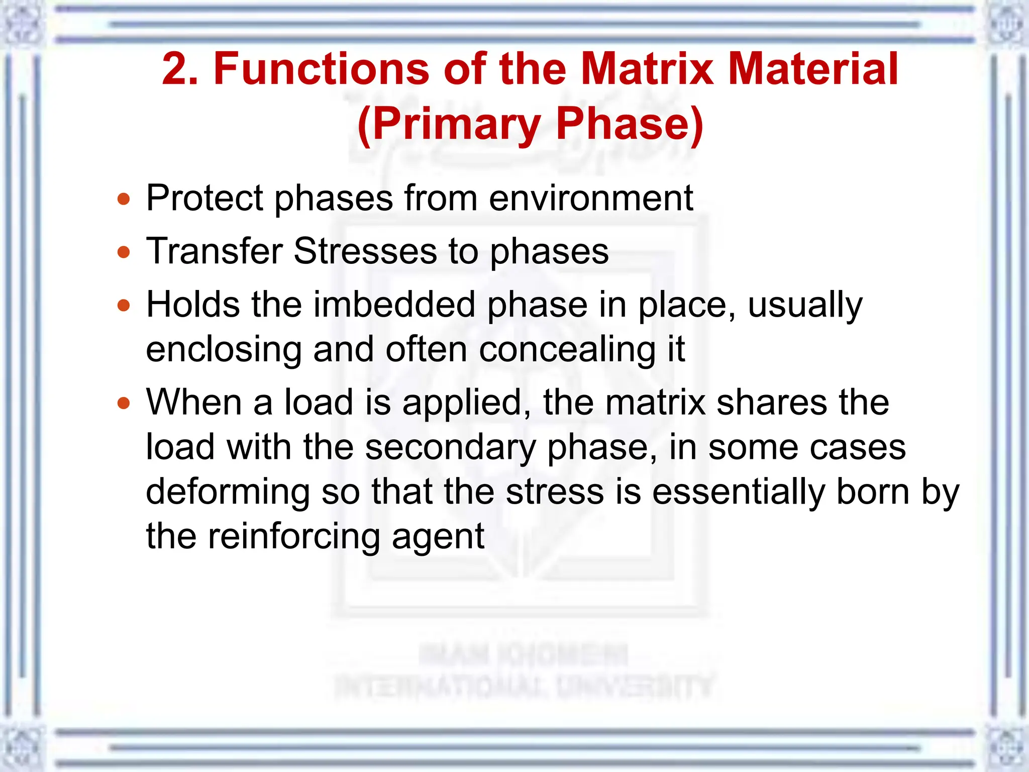2. Functions of the Matrix Material
(Primary Phase)
 Protect phases from environment
 Transfer Stresses to phases
 Holds the imbedded phase in place, usually
enclosing and often concealing it
 When a load is applied, the matrix shares the
load with the secondary phase, in some cases
deforming so that the stress is essentially born by
the reinforcing agent
 