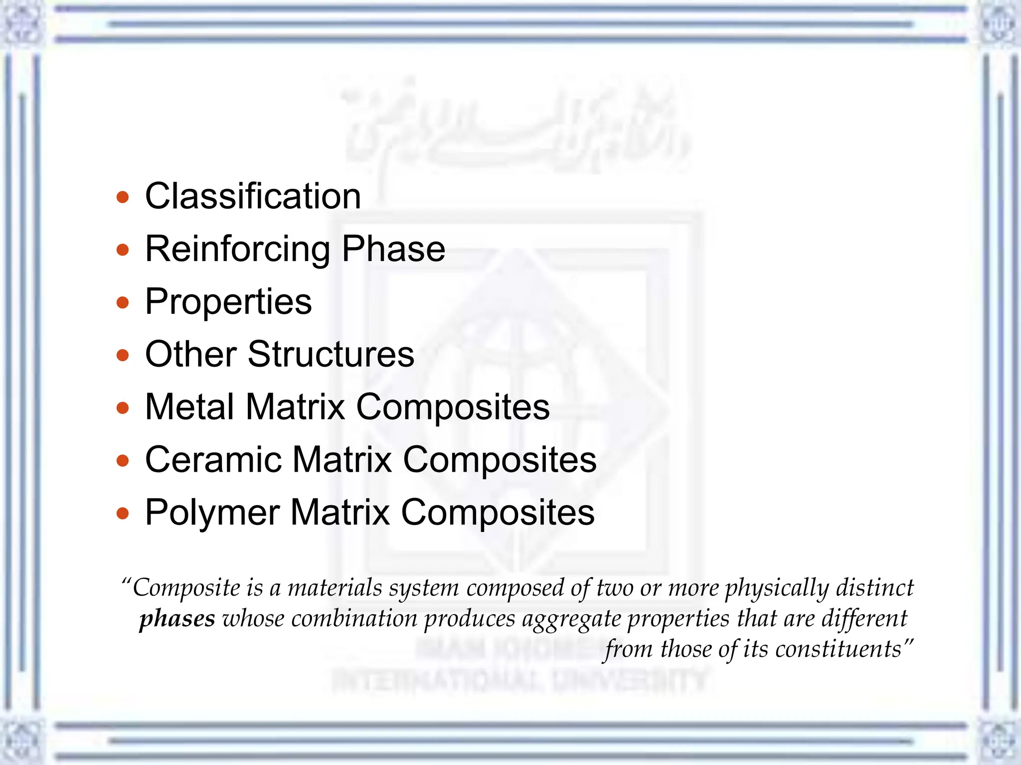  Classification
 Reinforcing Phase
 Properties
 Other Structures
 Metal Matrix Composites
 Ceramic Matrix Composites
 Polymer Matrix Composites
“Composite is a materials system composed of two or more physically distinct
phases whose combination produces aggregate properties that are different
from those of its constituents”
 