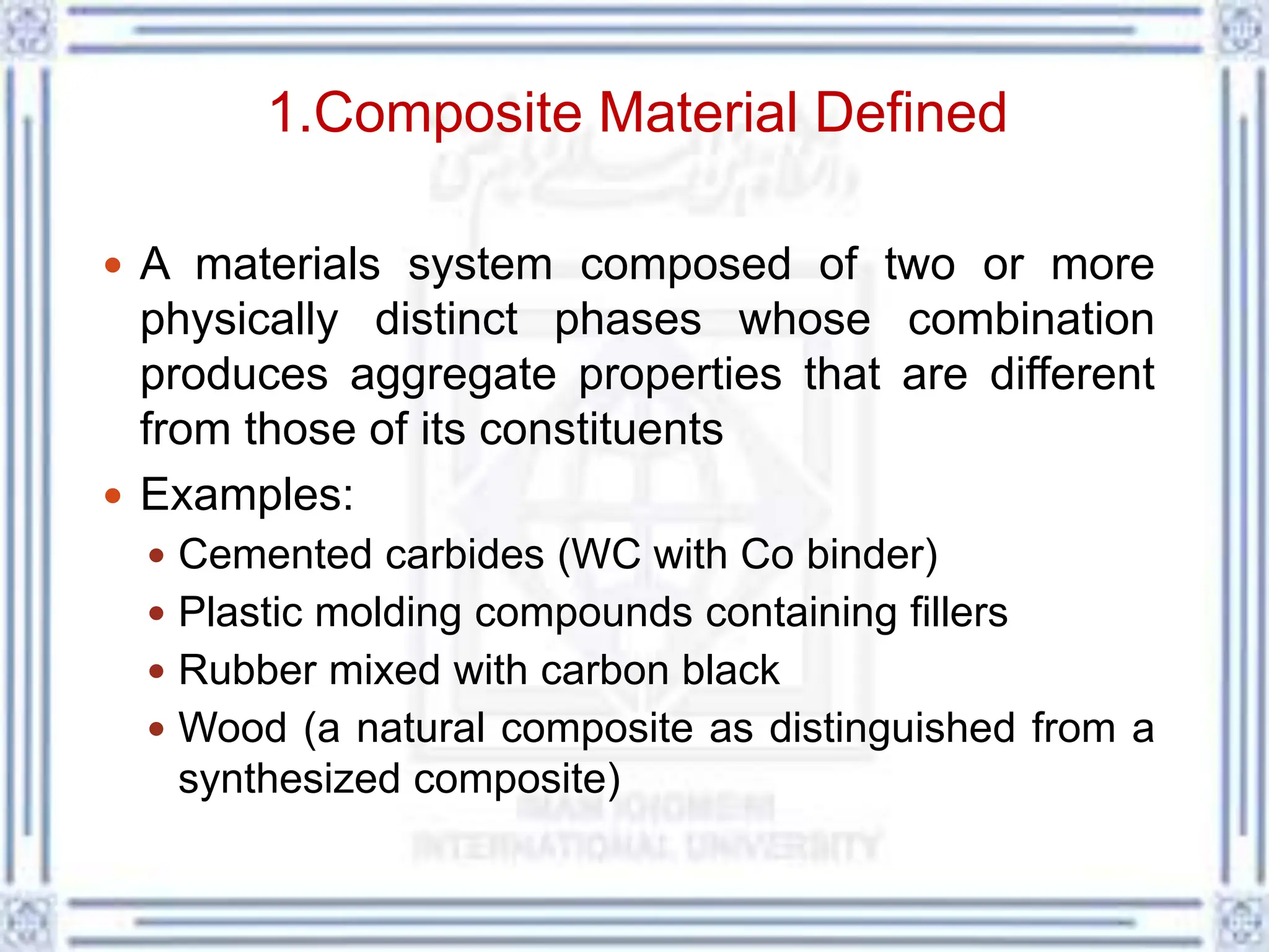 1.Composite Material Defined
 A materials system composed of two or more
physically distinct phases whose combination
produces aggregate properties that are different
from those of its constituents
 Examples:
 Cemented carbides (WC with Co binder)
 Plastic molding compounds containing fillers
 Rubber mixed with carbon black
 Wood (a natural composite as distinguished from a
synthesized composite)
 
