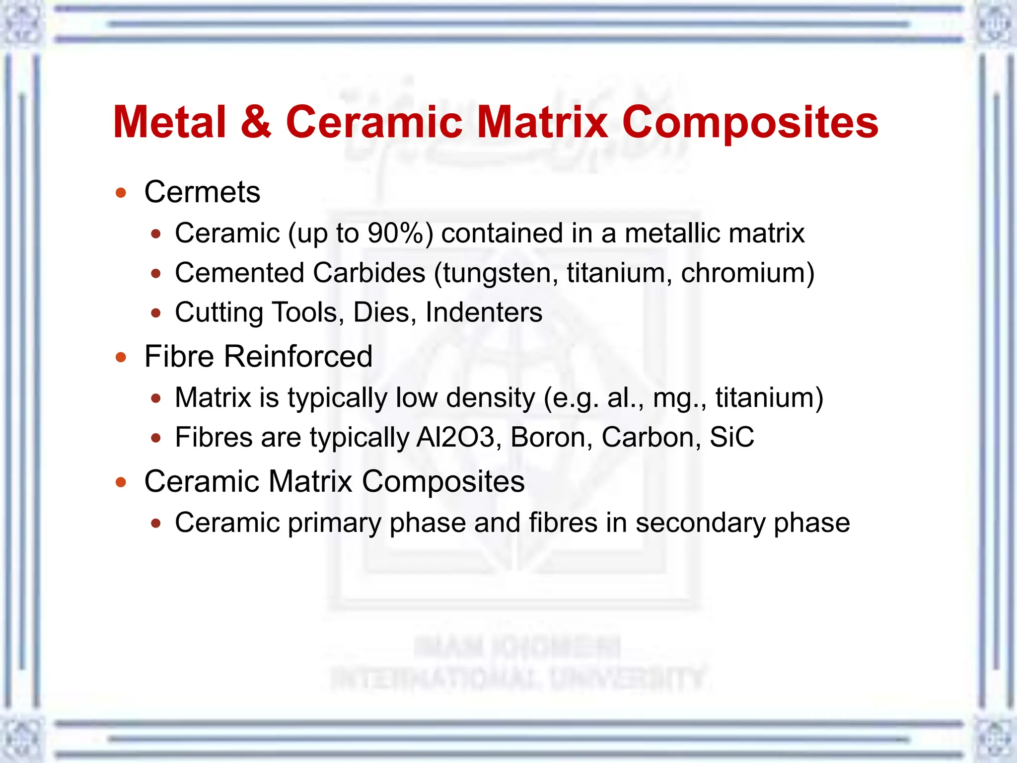 Metal & Ceramic Matrix Composites
 Cermets
 Ceramic (up to 90%) contained in a metallic matrix
 Cemented Carbides (tungsten, titanium, chromium)
 Cutting Tools, Dies, Indenters
 Fibre Reinforced
 Matrix is typically low density (e.g. al., mg., titanium)
 Fibres are typically Al2O3, Boron, Carbon, SiC
 Ceramic Matrix Composites
 Ceramic primary phase and fibres in secondary phase
 