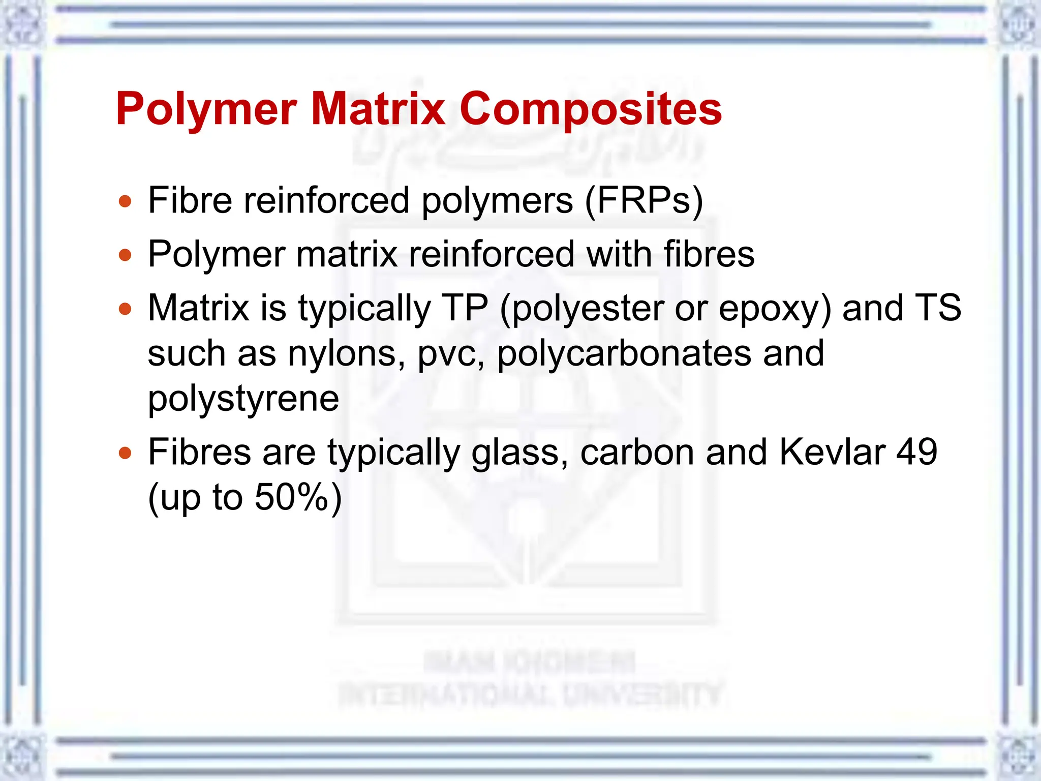 Polymer Matrix Composites
 Fibre reinforced polymers (FRPs)
 Polymer matrix reinforced with fibres
 Matrix is typically TP (polyester or epoxy) and TS
such as nylons, pvc, polycarbonates and
polystyrene
 Fibres are typically glass, carbon and Kevlar 49
(up to 50%)
 