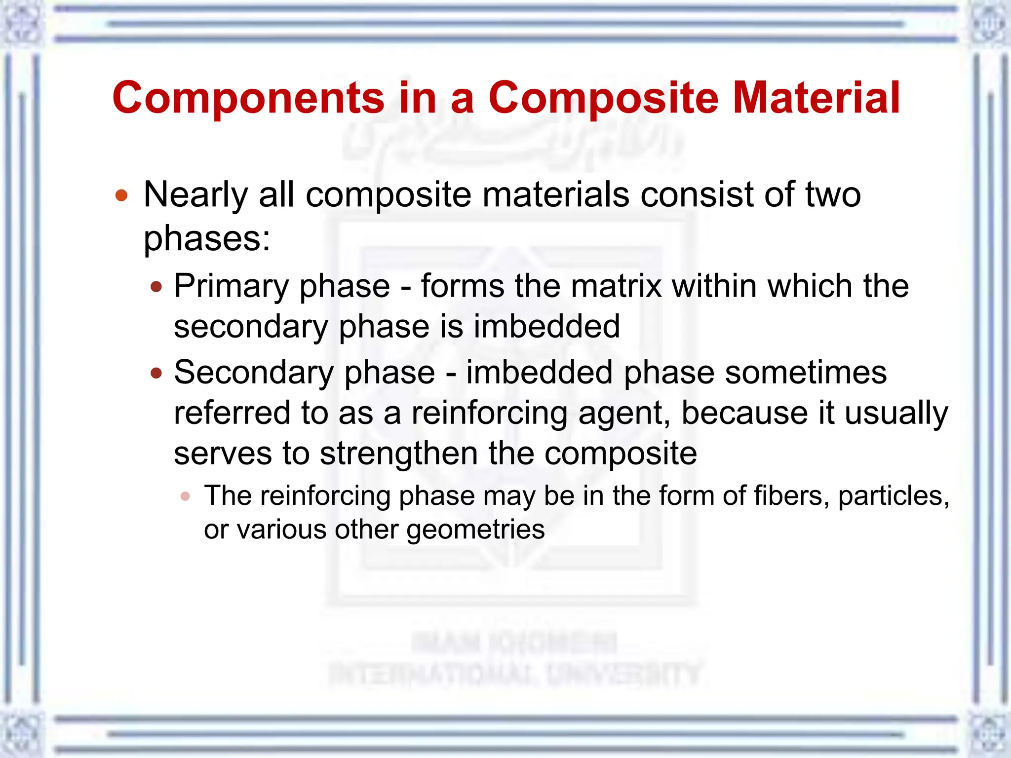 Components in a Composite Material
 Nearly all composite materials consist of two
phases:
 Primary phase - forms the matrix within which the
secondary phase is imbedded
 Secondary phase - imbedded phase sometimes
referred to as a reinforcing agent, because it usually
serves to strengthen the composite
 The reinforcing phase may be in the form of fibers, particles,
or various other geometries
 